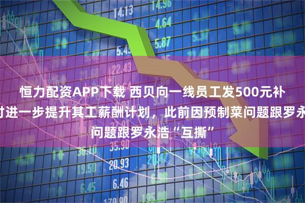 恒力配资APP下载 西贝向一线员工发500元补贴，正商讨进一步提升其工薪酬计划，此前因预制菜问题跟罗永浩“互撕”