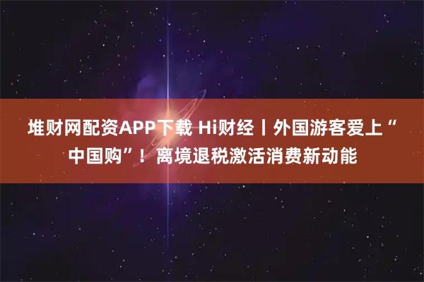 堆财网配资APP下载 Hi财经丨外国游客爱上“中国购”！离境退税激活消费新动能