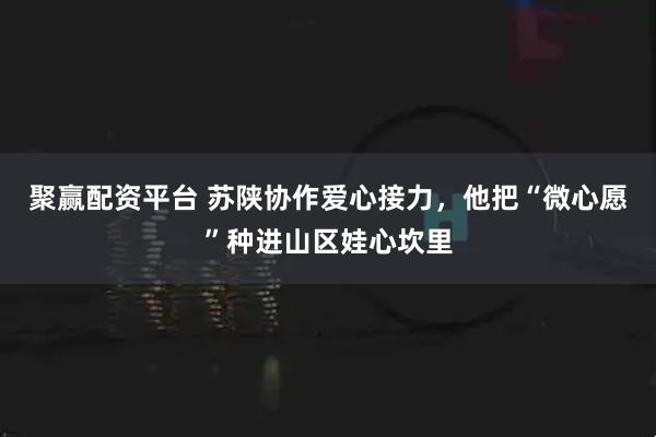 聚赢配资平台 苏陕协作爱心接力，他把“微心愿”种进山区娃心坎里