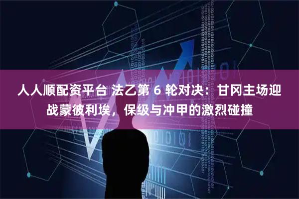 人人顺配资平台 法乙第 6 轮对决：甘冈主场迎战蒙彼利埃，保级与冲甲的激烈碰撞