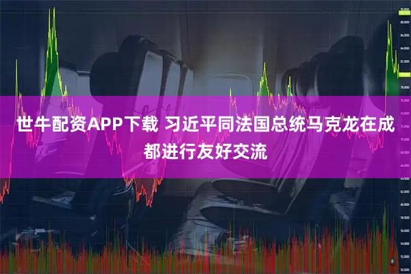 世牛配资APP下载 习近平同法国总统马克龙在成都进行友好交流