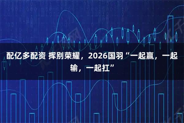 配亿多配资 挥别荣耀，2026国羽“一起赢，一起输，一起扛”