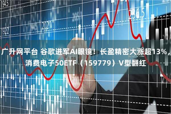 广升网平台 谷歌进军AI眼镜！长盈精密大涨超13%，消费电子50ETF（159779）V型翻红