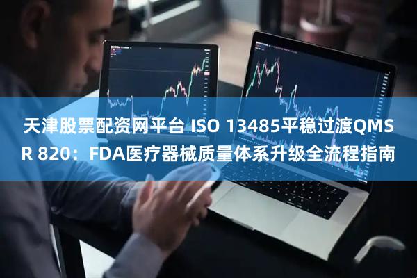 天津股票配资网平台 ISO 13485平稳过渡QMSR 820：FDA医疗器械质量体系升级全流程指南