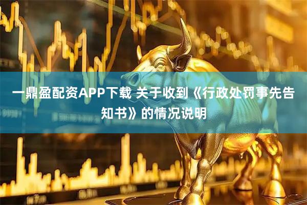 一鼎盈配资APP下载 关于收到《行政处罚事先告知书》的情况说明