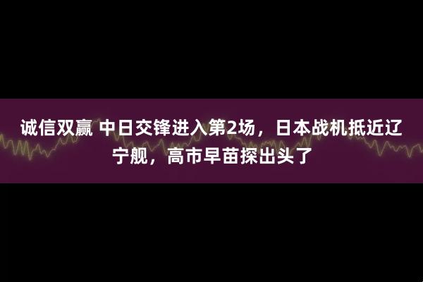 诚信双赢 中日交锋进入第2场，日本战机抵近辽宁舰，高市早苗探出头了