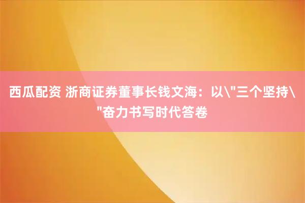 西瓜配资 浙商证券董事长钱文海：以＂三个坚持＂奋力书写时代答卷