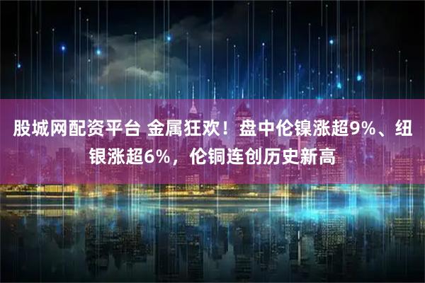 股城网配资平台 金属狂欢！盘中伦镍涨超9%、纽银涨超6%，伦铜连创历史新高