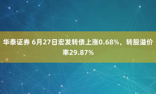 华泰证券 6月27日宏发转债上涨0.68%，转股溢价率29.87%