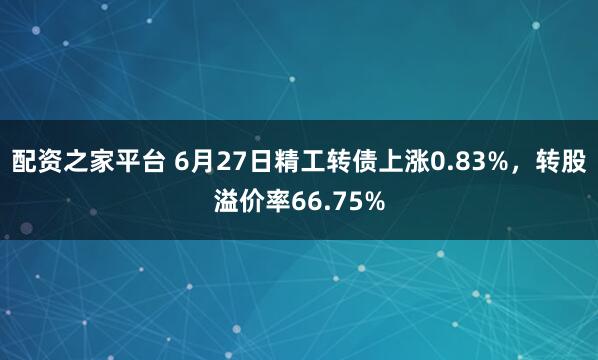 配资之家平台 6月27日精工转债上涨0.83%，转股溢价率66.75%