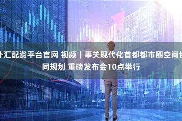 外汇配资平台官网 视频|事关现代化首都都市圈空间协同规划 重磅发布会10点举行