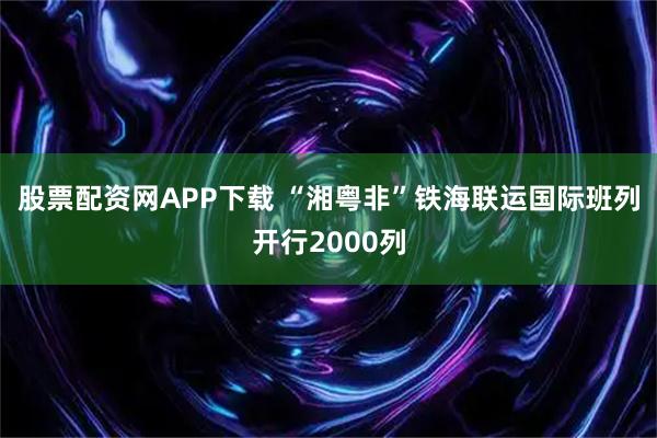 股票配资网APP下载 “湘粤非”铁海联运国际班列开行2000列