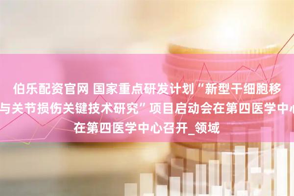 伯乐配资官网 国家重点研发计划“新型干细胞移植物治疗骨与关节损伤关键技术研究”项目启动会在第四医学中心召开_领域