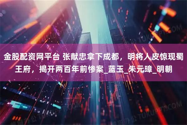 金股配资网平台 张献忠拿下成都，明将人皮惊现蜀王府，揭开两百年前惨案_蓝玉_朱元璋_明朝