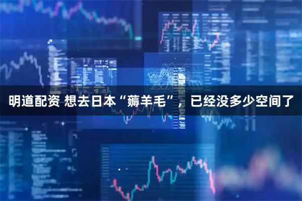 明道配资 想去日本“薅羊毛”，已经没多少空间了
