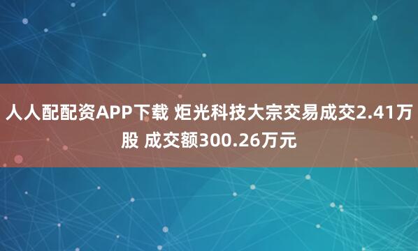 人人配配资APP下载 炬光科技大宗交易成交2.41万股 成交额300.26万元