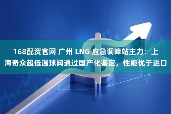 168配资官网 广州 LNG 应急调峰站主力：上海奇众超低温球阀通过国产化鉴定，性能优于进口