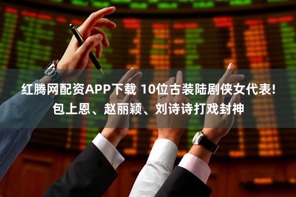 红腾网配资APP下载 10位古装陆剧侠女代表!包上恩、赵丽颖、刘诗诗打戏封神