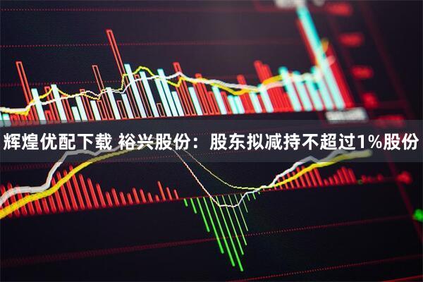 辉煌优配下载 裕兴股份：股东拟减持不超过1%股份