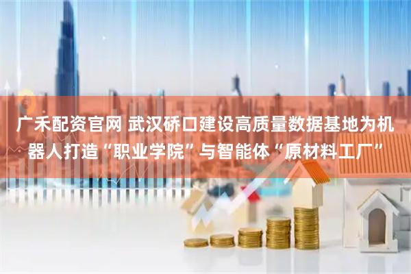 广禾配资官网 武汉硚口建设高质量数据基地为机器人打造“职业学院”与智能体“原材料工厂”