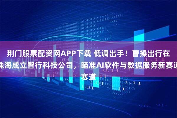 荆门股票配资网APP下载 低调出手！曹操出行在珠海成立智行科技公司，瞄准AI软件与数据服务新赛道